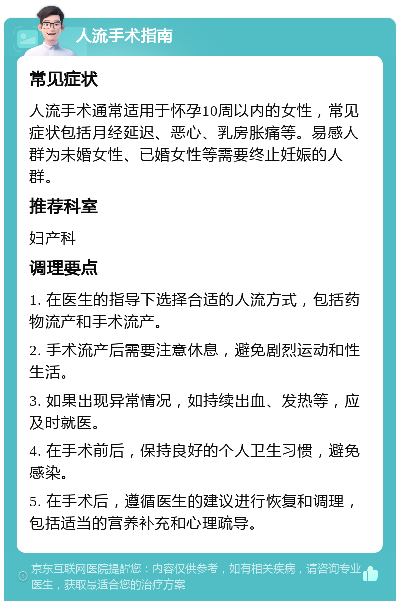 人流手术指南 常见症状 人流手术通常适用于怀孕10周以内的女性，常见症状包括月经延迟、恶心、乳房胀痛等。易感人群为未婚女性、已婚女性等需要终止妊娠的人群。 推荐科室 妇产科 调理要点 1. 在医生的指导下选择合适的人流方式，包括药物流产和手术流产。 2. 手术流产后需要注意休息，避免剧烈运动和性生活。 3. 如果出现异常情况，如持续出血、发热等，应及时就医。 4. 在手术前后，保持良好的个人卫生习惯，避免感染。 5. 在手术后，遵循医生的建议进行恢复和调理，包括适当的营养补充和心理疏导。