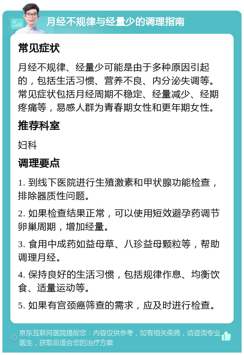 月经不规律与经量少的调理指南 常见症状 月经不规律、经量少可能是由于多种原因引起的，包括生活习惯、营养不良、内分泌失调等。常见症状包括月经周期不稳定、经量减少、经期疼痛等，易感人群为青春期女性和更年期女性。 推荐科室 妇科 调理要点 1. 到线下医院进行生殖激素和甲状腺功能检查，排除器质性问题。 2. 如果检查结果正常，可以使用短效避孕药调节卵巢周期，增加经量。 3. 食用中成药如益母草、八珍益母颗粒等，帮助调理月经。 4. 保持良好的生活习惯，包括规律作息、均衡饮食、适量运动等。 5. 如果有宫颈癌筛查的需求，应及时进行检查。