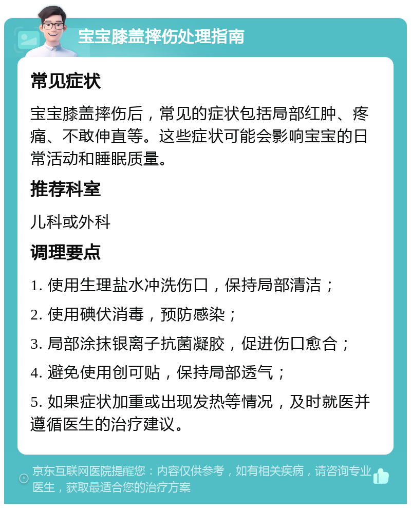 宝宝膝盖摔伤处理指南 常见症状 宝宝膝盖摔伤后，常见的症状包括局部红肿、疼痛、不敢伸直等。这些症状可能会影响宝宝的日常活动和睡眠质量。 推荐科室 儿科或外科 调理要点 1. 使用生理盐水冲洗伤口，保持局部清洁； 2. 使用碘伏消毒，预防感染； 3. 局部涂抹银离子抗菌凝胶，促进伤口愈合； 4. 避免使用创可贴，保持局部透气； 5. 如果症状加重或出现发热等情况，及时就医并遵循医生的治疗建议。