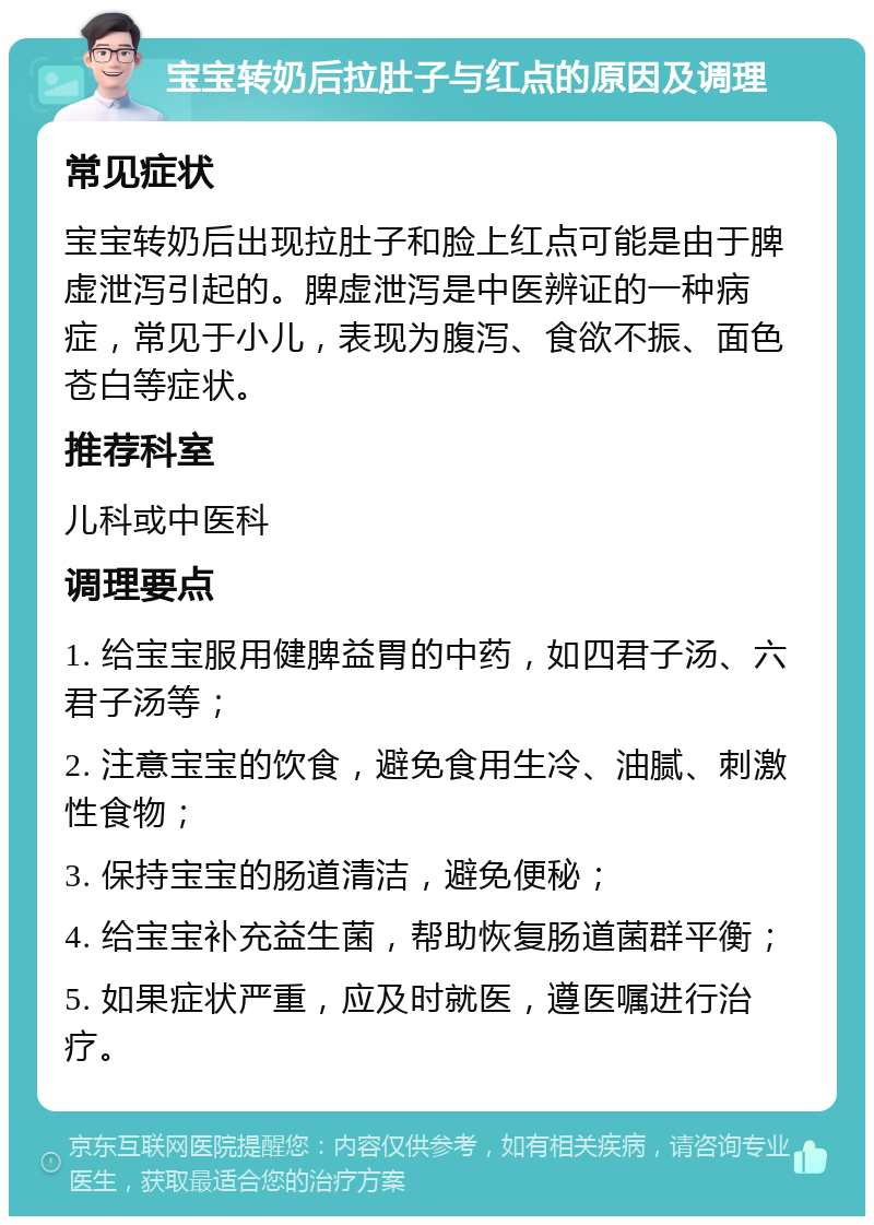 宝宝转奶后拉肚子与红点的原因及调理 常见症状 宝宝转奶后出现拉肚子和脸上红点可能是由于脾虚泄泻引起的。脾虚泄泻是中医辨证的一种病症，常见于小儿，表现为腹泻、食欲不振、面色苍白等症状。 推荐科室 儿科或中医科 调理要点 1. 给宝宝服用健脾益胃的中药，如四君子汤、六君子汤等； 2. 注意宝宝的饮食，避免食用生冷、油腻、刺激性食物； 3. 保持宝宝的肠道清洁，避免便秘； 4. 给宝宝补充益生菌，帮助恢复肠道菌群平衡； 5. 如果症状严重，应及时就医，遵医嘱进行治疗。