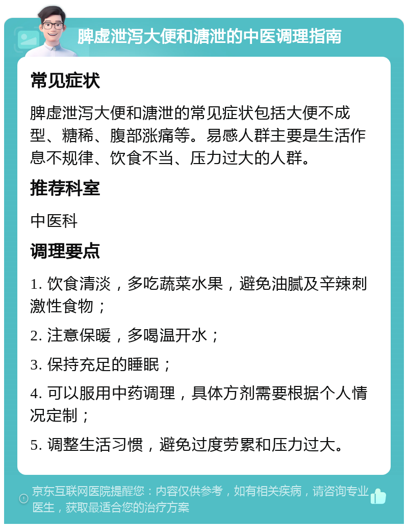 脾虚泄泻大便和溏泄的中医调理指南 常见症状 脾虚泄泻大便和溏泄的常见症状包括大便不成型、糖稀、腹部涨痛等。易感人群主要是生活作息不规律、饮食不当、压力过大的人群。 推荐科室 中医科 调理要点 1. 饮食清淡，多吃蔬菜水果，避免油腻及辛辣刺激性食物； 2. 注意保暖，多喝温开水； 3. 保持充足的睡眠； 4. 可以服用中药调理，具体方剂需要根据个人情况定制； 5. 调整生活习惯，避免过度劳累和压力过大。