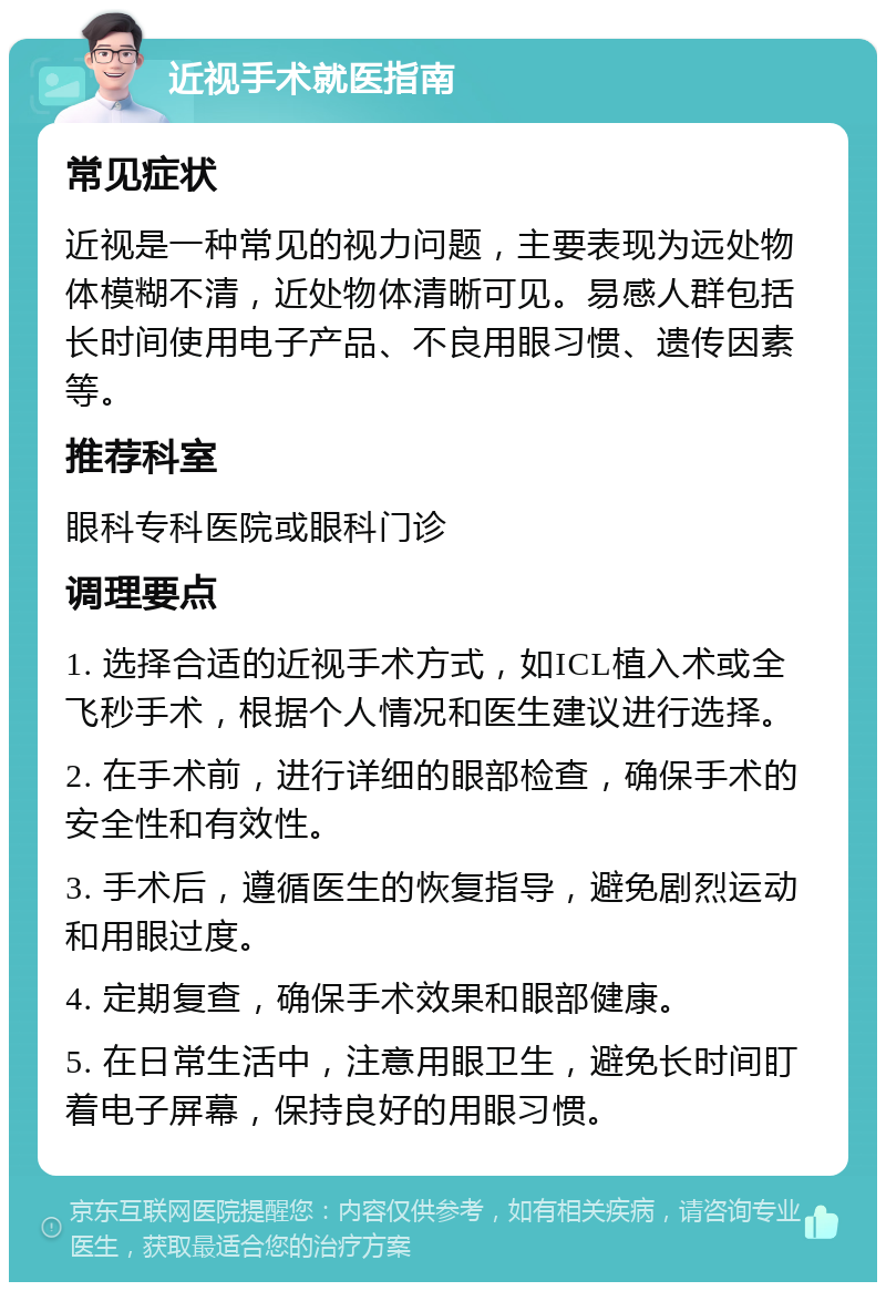 近视手术就医指南 常见症状 近视是一种常见的视力问题，主要表现为远处物体模糊不清，近处物体清晰可见。易感人群包括长时间使用电子产品、不良用眼习惯、遗传因素等。 推荐科室 眼科专科医院或眼科门诊 调理要点 1. 选择合适的近视手术方式，如ICL植入术或全飞秒手术，根据个人情况和医生建议进行选择。 2. 在手术前，进行详细的眼部检查，确保手术的安全性和有效性。 3. 手术后，遵循医生的恢复指导，避免剧烈运动和用眼过度。 4. 定期复查，确保手术效果和眼部健康。 5. 在日常生活中，注意用眼卫生，避免长时间盯着电子屏幕，保持良好的用眼习惯。