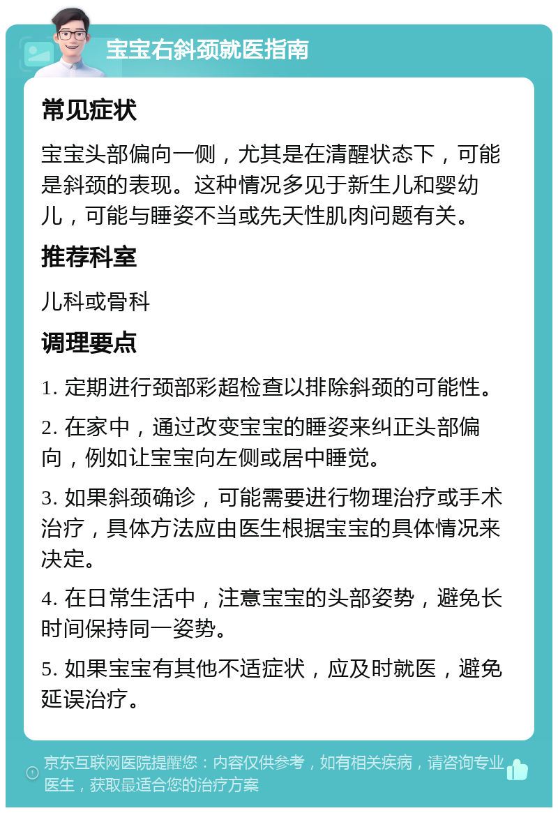 宝宝右斜颈就医指南 常见症状 宝宝头部偏向一侧，尤其是在清醒状态下，可能是斜颈的表现。这种情况多见于新生儿和婴幼儿，可能与睡姿不当或先天性肌肉问题有关。 推荐科室 儿科或骨科 调理要点 1. 定期进行颈部彩超检查以排除斜颈的可能性。 2. 在家中，通过改变宝宝的睡姿来纠正头部偏向，例如让宝宝向左侧或居中睡觉。 3. 如果斜颈确诊，可能需要进行物理治疗或手术治疗，具体方法应由医生根据宝宝的具体情况来决定。 4. 在日常生活中，注意宝宝的头部姿势，避免长时间保持同一姿势。 5. 如果宝宝有其他不适症状，应及时就医，避免延误治疗。