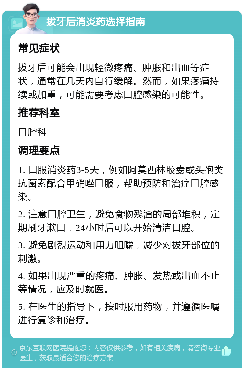 拔牙后消炎药选择指南 常见症状 拔牙后可能会出现轻微疼痛、肿胀和出血等症状，通常在几天内自行缓解。然而，如果疼痛持续或加重，可能需要考虑口腔感染的可能性。 推荐科室 口腔科 调理要点 1. 口服消炎药3-5天，例如阿莫西林胶囊或头孢类抗菌素配合甲硝唑口服，帮助预防和治疗口腔感染。 2. 注意口腔卫生，避免食物残渣的局部堆积，定期刷牙漱口，24小时后可以开始清洁口腔。 3. 避免剧烈运动和用力咀嚼，减少对拔牙部位的刺激。 4. 如果出现严重的疼痛、肿胀、发热或出血不止等情况，应及时就医。 5. 在医生的指导下，按时服用药物，并遵循医嘱进行复诊和治疗。