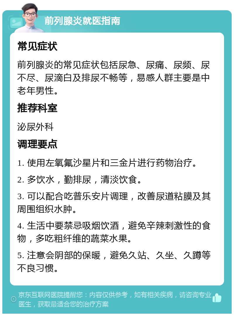 前列腺炎就医指南 常见症状 前列腺炎的常见症状包括尿急、尿痛、尿频、尿不尽、尿滴白及排尿不畅等，易感人群主要是中老年男性。 推荐科室 泌尿外科 调理要点 1. 使用左氧氟沙星片和三金片进行药物治疗。 2. 多饮水，勤排尿，清淡饮食。 3. 可以配合吃普乐安片调理，改善尿道粘膜及其周围组织水肿。 4. 生活中要禁忌吸烟饮酒，避免辛辣刺激性的食物，多吃粗纤维的蔬菜水果。 5. 注意会阴部的保暖，避免久站、久坐、久蹲等不良习惯。