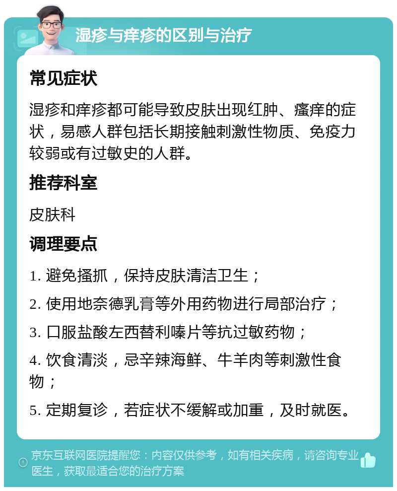 湿疹与痒疹的区别与治疗 常见症状 湿疹和痒疹都可能导致皮肤出现红肿、瘙痒的症状，易感人群包括长期接触刺激性物质、免疫力较弱或有过敏史的人群。 推荐科室 皮肤科 调理要点 1. 避免搔抓，保持皮肤清洁卫生； 2. 使用地奈德乳膏等外用药物进行局部治疗； 3. 口服盐酸左西替利嗪片等抗过敏药物； 4. 饮食清淡，忌辛辣海鲜、牛羊肉等刺激性食物； 5. 定期复诊，若症状不缓解或加重，及时就医。