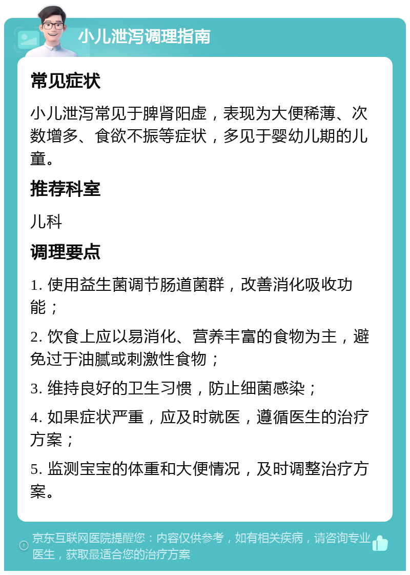 小儿泄泻调理指南 常见症状 小儿泄泻常见于脾肾阳虚，表现为大便稀薄、次数增多、食欲不振等症状，多见于婴幼儿期的儿童。 推荐科室 儿科 调理要点 1. 使用益生菌调节肠道菌群，改善消化吸收功能； 2. 饮食上应以易消化、营养丰富的食物为主，避免过于油腻或刺激性食物； 3. 维持良好的卫生习惯，防止细菌感染； 4. 如果症状严重，应及时就医，遵循医生的治疗方案； 5. 监测宝宝的体重和大便情况，及时调整治疗方案。