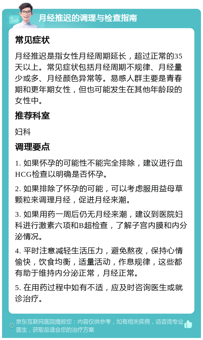 月经推迟的调理与检查指南 常见症状 月经推迟是指女性月经周期延长，超过正常的35天以上。常见症状包括月经周期不规律、月经量少或多、月经颜色异常等。易感人群主要是青春期和更年期女性，但也可能发生在其他年龄段的女性中。 推荐科室 妇科 调理要点 1. 如果怀孕的可能性不能完全排除，建议进行血HCG检查以明确是否怀孕。 2. 如果排除了怀孕的可能，可以考虑服用益母草颗粒来调理月经，促进月经来潮。 3. 如果用药一周后仍无月经来潮，建议到医院妇科进行激素六项和B超检查，了解子宫内膜和内分泌情况。 4. 平时注意减轻生活压力，避免熬夜，保持心情愉快，饮食均衡，适量活动，作息规律，这些都有助于维持内分泌正常，月经正常。 5. 在用药过程中如有不适，应及时咨询医生或就诊治疗。