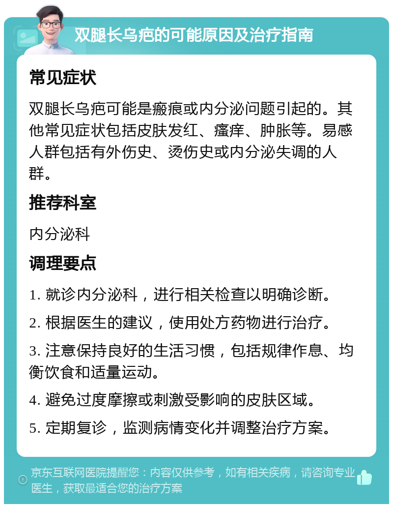 双腿长乌疤的可能原因及治疗指南 常见症状 双腿长乌疤可能是瘢痕或内分泌问题引起的。其他常见症状包括皮肤发红、瘙痒、肿胀等。易感人群包括有外伤史、烫伤史或内分泌失调的人群。 推荐科室 内分泌科 调理要点 1. 就诊内分泌科，进行相关检查以明确诊断。 2. 根据医生的建议，使用处方药物进行治疗。 3. 注意保持良好的生活习惯，包括规律作息、均衡饮食和适量运动。 4. 避免过度摩擦或刺激受影响的皮肤区域。 5. 定期复诊，监测病情变化并调整治疗方案。