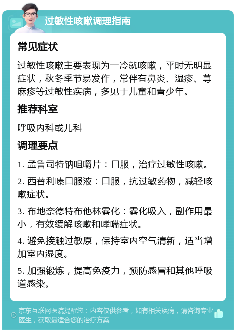 过敏性咳嗽调理指南 常见症状 过敏性咳嗽主要表现为一冷就咳嗽，平时无明显症状，秋冬季节易发作，常伴有鼻炎、湿疹、荨麻疹等过敏性疾病，多见于儿童和青少年。 推荐科室 呼吸内科或儿科 调理要点 1. 孟鲁司特钠咀嚼片：口服，治疗过敏性咳嗽。 2. 西替利嗪口服液：口服，抗过敏药物，减轻咳嗽症状。 3. 布地奈德特布他林雾化：雾化吸入，副作用最小，有效缓解咳嗽和哮喘症状。 4. 避免接触过敏原，保持室内空气清新，适当增加室内湿度。 5. 加强锻炼，提高免疫力，预防感冒和其他呼吸道感染。