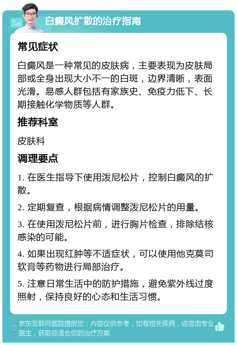 白癜风扩散的治疗指南 常见症状 白癜风是一种常见的皮肤病，主要表现为皮肤局部或全身出现大小不一的白斑，边界清晰，表面光滑。易感人群包括有家族史、免疫力低下、长期接触化学物质等人群。 推荐科室 皮肤科 调理要点 1. 在医生指导下使用泼尼松片，控制白癜风的扩散。 2. 定期复查，根据病情调整泼尼松片的用量。 3. 在使用泼尼松片前，进行胸片检查，排除结核感染的可能。 4. 如果出现红肿等不适症状，可以使用他克莫司软膏等药物进行局部治疗。 5. 注意日常生活中的防护措施，避免紫外线过度照射，保持良好的心态和生活习惯。