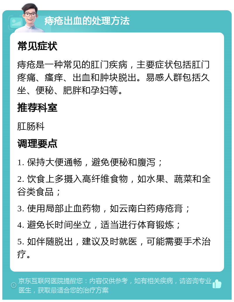 痔疮出血的处理方法 常见症状 痔疮是一种常见的肛门疾病，主要症状包括肛门疼痛、瘙痒、出血和肿块脱出。易感人群包括久坐、便秘、肥胖和孕妇等。 推荐科室 肛肠科 调理要点 1. 保持大便通畅，避免便秘和腹泻； 2. 饮食上多摄入高纤维食物，如水果、蔬菜和全谷类食品； 3. 使用局部止血药物，如云南白药痔疮膏； 4. 避免长时间坐立，适当进行体育锻炼； 5. 如伴随脱出，建议及时就医，可能需要手术治疗。