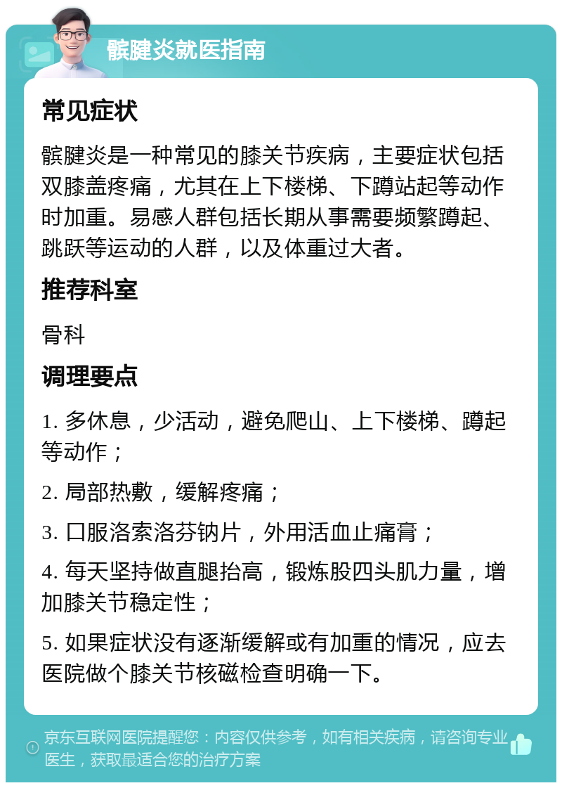 髌腱炎就医指南 常见症状 髌腱炎是一种常见的膝关节疾病，主要症状包括双膝盖疼痛，尤其在上下楼梯、下蹲站起等动作时加重。易感人群包括长期从事需要频繁蹲起、跳跃等运动的人群，以及体重过大者。 推荐科室 骨科 调理要点 1. 多休息，少活动，避免爬山、上下楼梯、蹲起等动作； 2. 局部热敷，缓解疼痛； 3. 口服洛索洛芬钠片，外用活血止痛膏； 4. 每天坚持做直腿抬高，锻炼股四头肌力量，增加膝关节稳定性； 5. 如果症状没有逐渐缓解或有加重的情况，应去医院做个膝关节核磁检查明确一下。