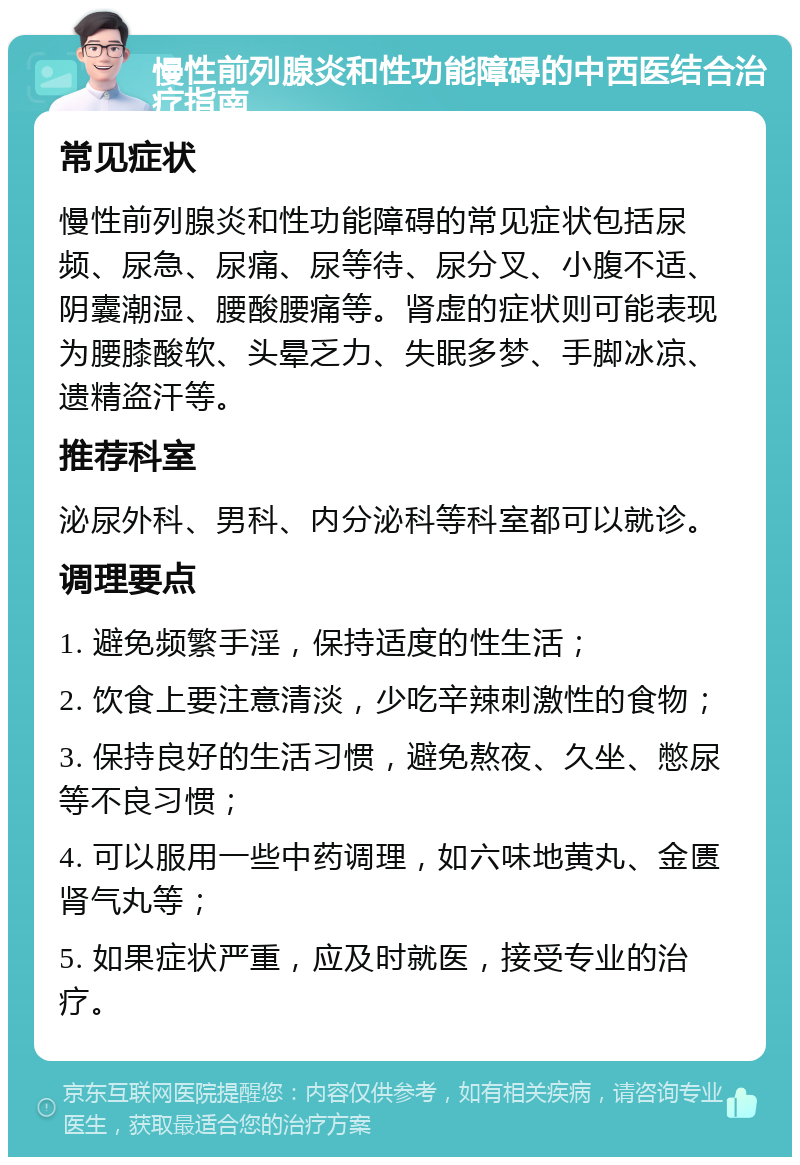 慢性前列腺炎和性功能障碍的中西医结合治疗指南 常见症状 慢性前列腺炎和性功能障碍的常见症状包括尿频、尿急、尿痛、尿等待、尿分叉、小腹不适、阴囊潮湿、腰酸腰痛等。肾虚的症状则可能表现为腰膝酸软、头晕乏力、失眠多梦、手脚冰凉、遗精盗汗等。 推荐科室 泌尿外科、男科、内分泌科等科室都可以就诊。 调理要点 1. 避免频繁手淫，保持适度的性生活； 2. 饮食上要注意清淡，少吃辛辣刺激性的食物； 3. 保持良好的生活习惯，避免熬夜、久坐、憋尿等不良习惯； 4. 可以服用一些中药调理，如六味地黄丸、金匮肾气丸等； 5. 如果症状严重，应及时就医，接受专业的治疗。