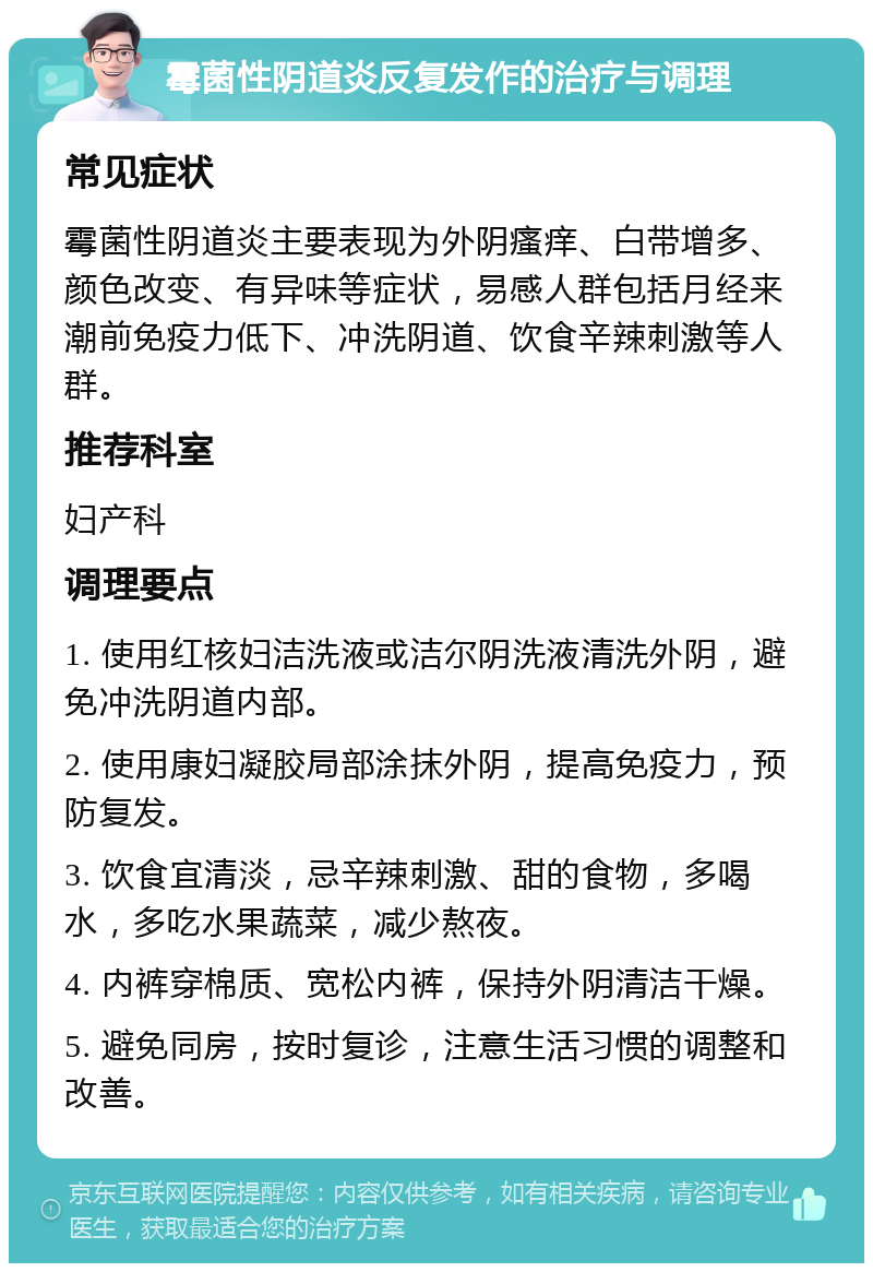 霉菌性阴道炎反复发作的治疗与调理 常见症状 霉菌性阴道炎主要表现为外阴瘙痒、白带增多、颜色改变、有异味等症状，易感人群包括月经来潮前免疫力低下、冲洗阴道、饮食辛辣刺激等人群。 推荐科室 妇产科 调理要点 1. 使用红核妇洁洗液或洁尔阴洗液清洗外阴，避免冲洗阴道内部。 2. 使用康妇凝胶局部涂抹外阴，提高免疫力，预防复发。 3. 饮食宜清淡，忌辛辣刺激、甜的食物，多喝水，多吃水果蔬菜，减少熬夜。 4. 内裤穿棉质、宽松内裤，保持外阴清洁干燥。 5. 避免同房，按时复诊，注意生活习惯的调整和改善。