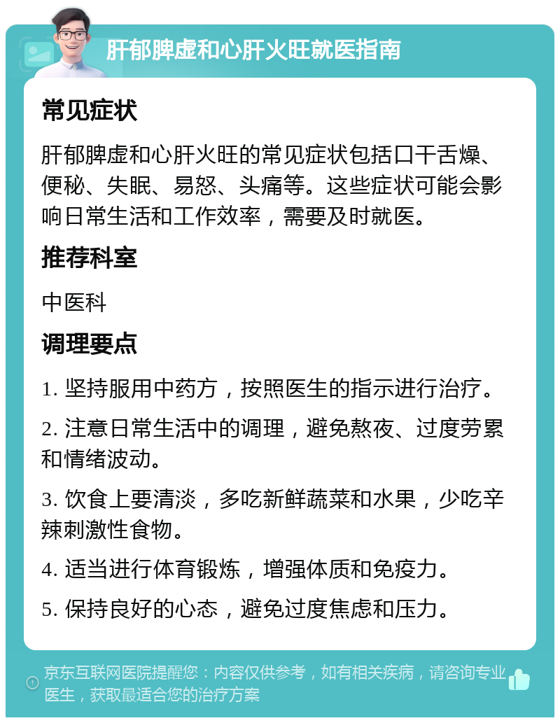 肝郁脾虚和心肝火旺就医指南 常见症状 肝郁脾虚和心肝火旺的常见症状包括口干舌燥、便秘、失眠、易怒、头痛等。这些症状可能会影响日常生活和工作效率，需要及时就医。 推荐科室 中医科 调理要点 1. 坚持服用中药方，按照医生的指示进行治疗。 2. 注意日常生活中的调理，避免熬夜、过度劳累和情绪波动。 3. 饮食上要清淡，多吃新鲜蔬菜和水果，少吃辛辣刺激性食物。 4. 适当进行体育锻炼，增强体质和免疫力。 5. 保持良好的心态，避免过度焦虑和压力。