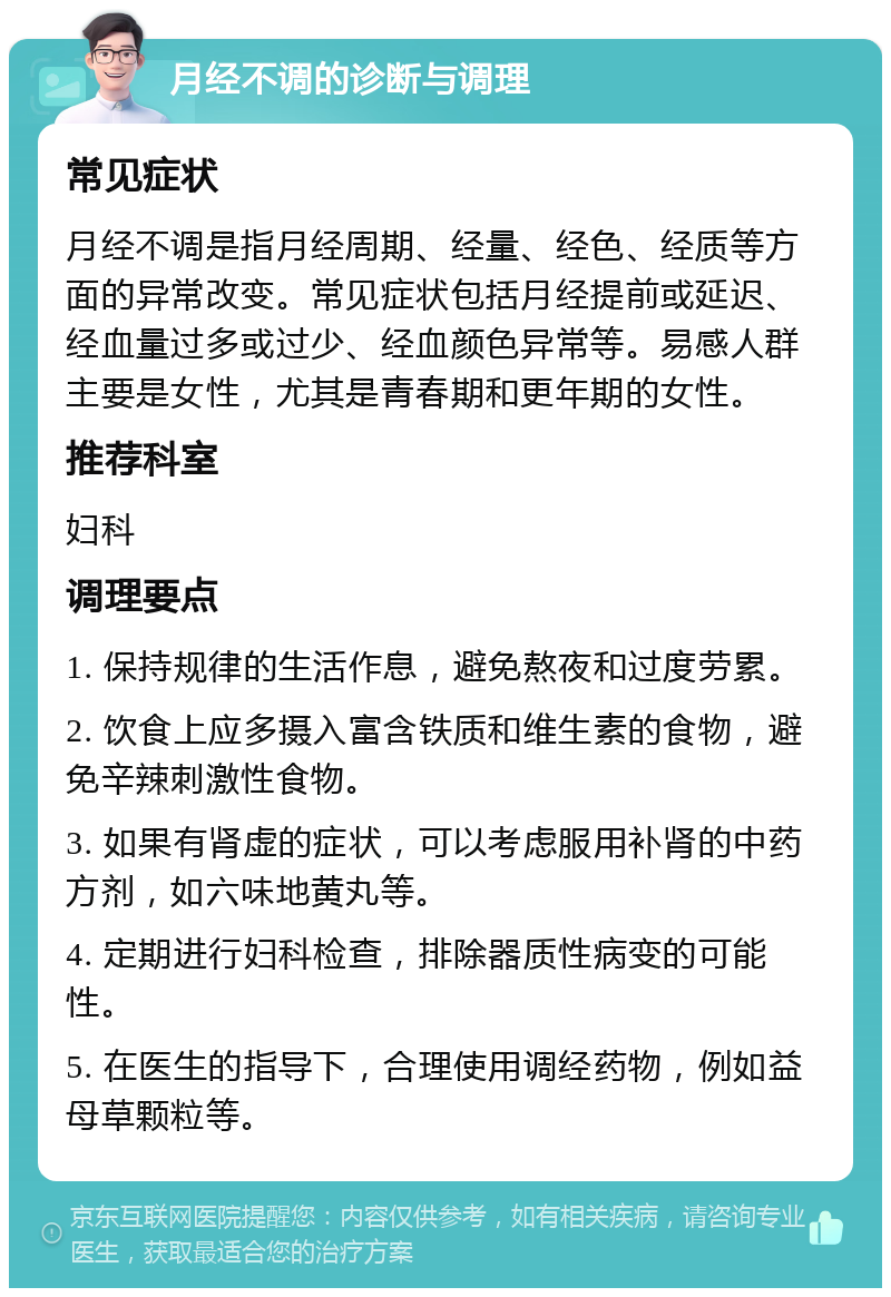 月经不调的诊断与调理 常见症状 月经不调是指月经周期、经量、经色、经质等方面的异常改变。常见症状包括月经提前或延迟、经血量过多或过少、经血颜色异常等。易感人群主要是女性，尤其是青春期和更年期的女性。 推荐科室 妇科 调理要点 1. 保持规律的生活作息，避免熬夜和过度劳累。 2. 饮食上应多摄入富含铁质和维生素的食物，避免辛辣刺激性食物。 3. 如果有肾虚的症状，可以考虑服用补肾的中药方剂，如六味地黄丸等。 4. 定期进行妇科检查，排除器质性病变的可能性。 5. 在医生的指导下，合理使用调经药物，例如益母草颗粒等。