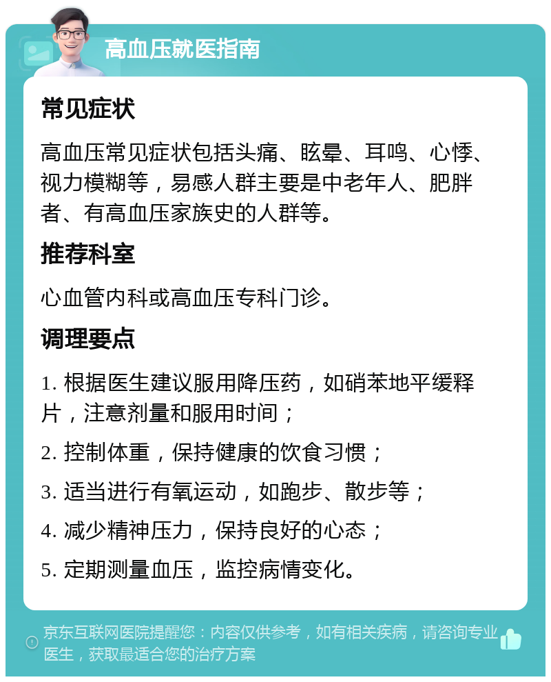 高血压就医指南 常见症状 高血压常见症状包括头痛、眩晕、耳鸣、心悸、视力模糊等，易感人群主要是中老年人、肥胖者、有高血压家族史的人群等。 推荐科室 心血管内科或高血压专科门诊。 调理要点 1. 根据医生建议服用降压药，如硝苯地平缓释片，注意剂量和服用时间； 2. 控制体重，保持健康的饮食习惯； 3. 适当进行有氧运动，如跑步、散步等； 4. 减少精神压力，保持良好的心态； 5. 定期测量血压，监控病情变化。