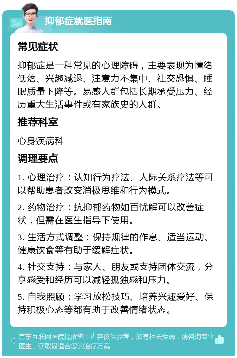 抑郁症就医指南 常见症状 抑郁症是一种常见的心理障碍，主要表现为情绪低落、兴趣减退、注意力不集中、社交恐惧、睡眠质量下降等。易感人群包括长期承受压力、经历重大生活事件或有家族史的人群。 推荐科室 心身疾病科 调理要点 1. 心理治疗：认知行为疗法、人际关系疗法等可以帮助患者改变消极思维和行为模式。 2. 药物治疗：抗抑郁药物如百忧解可以改善症状，但需在医生指导下使用。 3. 生活方式调整：保持规律的作息、适当运动、健康饮食等有助于缓解症状。 4. 社交支持：与家人、朋友或支持团体交流，分享感受和经历可以减轻孤独感和压力。 5. 自我照顾：学习放松技巧、培养兴趣爱好、保持积极心态等都有助于改善情绪状态。