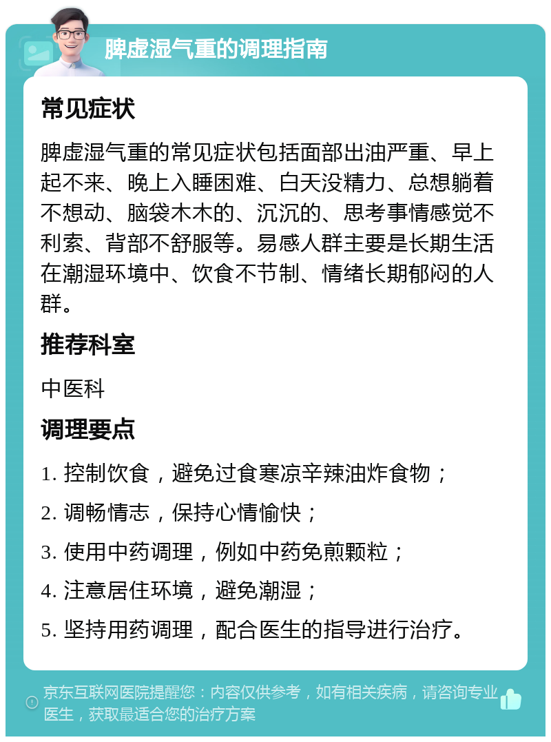 脾虚湿气重的调理指南 常见症状 脾虚湿气重的常见症状包括面部出油严重、早上起不来、晚上入睡困难、白天没精力、总想躺着不想动、脑袋木木的、沉沉的、思考事情感觉不利索、背部不舒服等。易感人群主要是长期生活在潮湿环境中、饮食不节制、情绪长期郁闷的人群。 推荐科室 中医科 调理要点 1. 控制饮食，避免过食寒凉辛辣油炸食物； 2. 调畅情志，保持心情愉快； 3. 使用中药调理，例如中药免煎颗粒； 4. 注意居住环境，避免潮湿； 5. 坚持用药调理，配合医生的指导进行治疗。