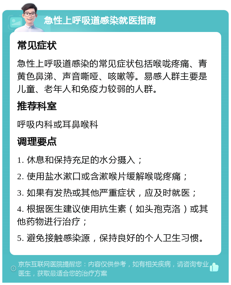 急性上呼吸道感染就医指南 常见症状 急性上呼吸道感染的常见症状包括喉咙疼痛、青黄色鼻涕、声音嘶哑、咳嗽等。易感人群主要是儿童、老年人和免疫力较弱的人群。 推荐科室 呼吸内科或耳鼻喉科 调理要点 1. 休息和保持充足的水分摄入； 2. 使用盐水漱口或含漱喉片缓解喉咙疼痛； 3. 如果有发热或其他严重症状，应及时就医； 4. 根据医生建议使用抗生素（如头孢克洛）或其他药物进行治疗； 5. 避免接触感染源，保持良好的个人卫生习惯。