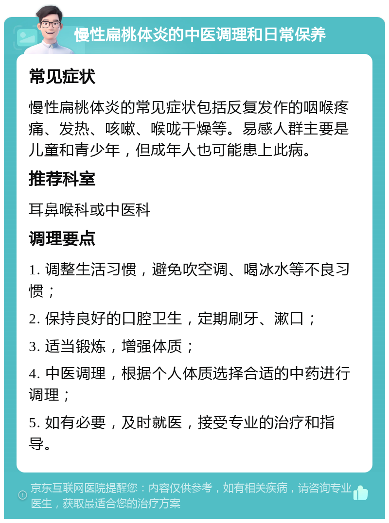 慢性扁桃体炎的中医调理和日常保养 常见症状 慢性扁桃体炎的常见症状包括反复发作的咽喉疼痛、发热、咳嗽、喉咙干燥等。易感人群主要是儿童和青少年，但成年人也可能患上此病。 推荐科室 耳鼻喉科或中医科 调理要点 1. 调整生活习惯，避免吹空调、喝冰水等不良习惯； 2. 保持良好的口腔卫生，定期刷牙、漱口； 3. 适当锻炼，增强体质； 4. 中医调理，根据个人体质选择合适的中药进行调理； 5. 如有必要，及时就医，接受专业的治疗和指导。