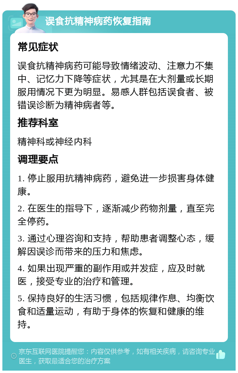 误食抗精神病药恢复指南 常见症状 误食抗精神病药可能导致情绪波动、注意力不集中、记忆力下降等症状，尤其是在大剂量或长期服用情况下更为明显。易感人群包括误食者、被错误诊断为精神病者等。 推荐科室 精神科或神经内科 调理要点 1. 停止服用抗精神病药，避免进一步损害身体健康。 2. 在医生的指导下，逐渐减少药物剂量，直至完全停药。 3. 通过心理咨询和支持，帮助患者调整心态，缓解因误诊而带来的压力和焦虑。 4. 如果出现严重的副作用或并发症，应及时就医，接受专业的治疗和管理。 5. 保持良好的生活习惯，包括规律作息、均衡饮食和适量运动，有助于身体的恢复和健康的维持。