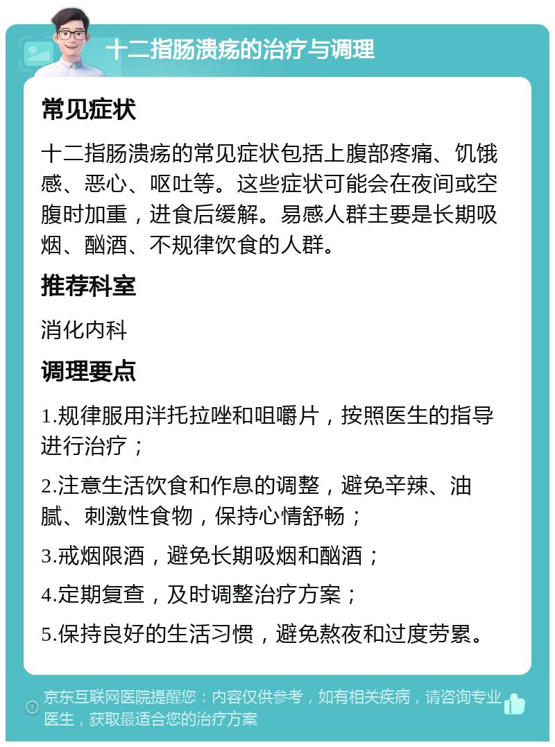 十二指肠溃疡的治疗与调理 常见症状 十二指肠溃疡的常见症状包括上腹部疼痛、饥饿感、恶心、呕吐等。这些症状可能会在夜间或空腹时加重，进食后缓解。易感人群主要是长期吸烟、酗酒、不规律饮食的人群。 推荐科室 消化内科 调理要点 1.规律服用泮托拉唑和咀嚼片，按照医生的指导进行治疗； 2.注意生活饮食和作息的调整，避免辛辣、油腻、刺激性食物，保持心情舒畅； 3.戒烟限酒，避免长期吸烟和酗酒； 4.定期复查，及时调整治疗方案； 5.保持良好的生活习惯，避免熬夜和过度劳累。