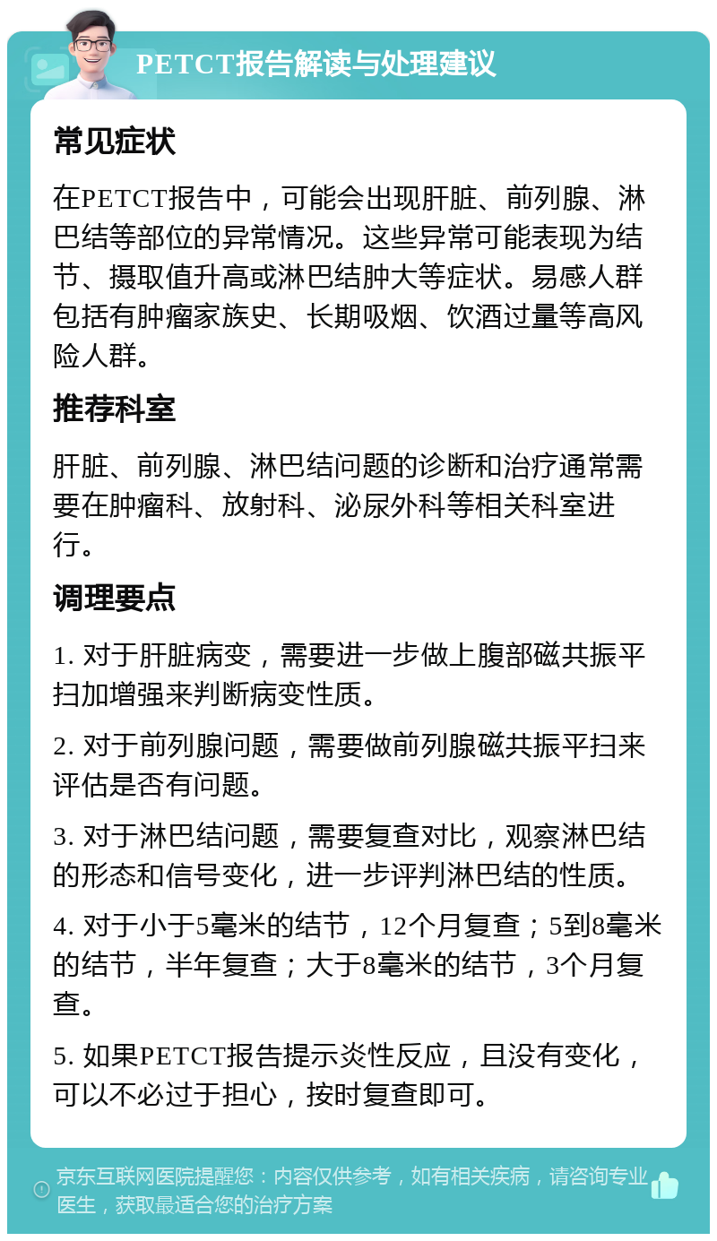 PETCT报告解读与处理建议 常见症状 在PETCT报告中，可能会出现肝脏、前列腺、淋巴结等部位的异常情况。这些异常可能表现为结节、摄取值升高或淋巴结肿大等症状。易感人群包括有肿瘤家族史、长期吸烟、饮酒过量等高风险人群。 推荐科室 肝脏、前列腺、淋巴结问题的诊断和治疗通常需要在肿瘤科、放射科、泌尿外科等相关科室进行。 调理要点 1. 对于肝脏病变，需要进一步做上腹部磁共振平扫加增强来判断病变性质。 2. 对于前列腺问题，需要做前列腺磁共振平扫来评估是否有问题。 3. 对于淋巴结问题，需要复查对比，观察淋巴结的形态和信号变化，进一步评判淋巴结的性质。 4. 对于小于5毫米的结节，12个月复查；5到8毫米的结节，半年复查；大于8毫米的结节，3个月复查。 5. 如果PETCT报告提示炎性反应，且没有变化，可以不必过于担心，按时复查即可。