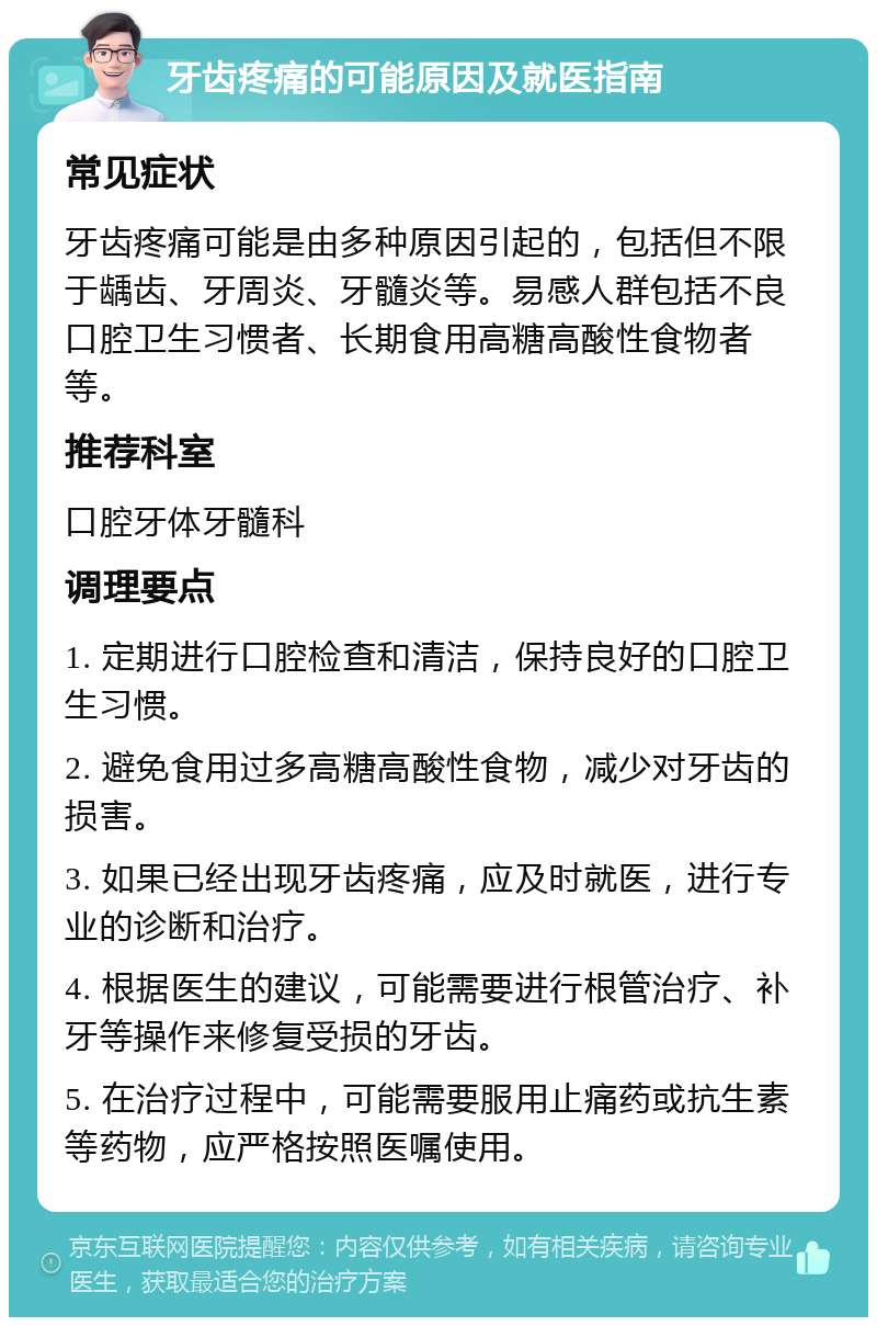 牙齿疼痛的可能原因及就医指南 常见症状 牙齿疼痛可能是由多种原因引起的，包括但不限于龋齿、牙周炎、牙髓炎等。易感人群包括不良口腔卫生习惯者、长期食用高糖高酸性食物者等。 推荐科室 口腔牙体牙髓科 调理要点 1. 定期进行口腔检查和清洁，保持良好的口腔卫生习惯。 2. 避免食用过多高糖高酸性食物，减少对牙齿的损害。 3. 如果已经出现牙齿疼痛，应及时就医，进行专业的诊断和治疗。 4. 根据医生的建议，可能需要进行根管治疗、补牙等操作来修复受损的牙齿。 5. 在治疗过程中，可能需要服用止痛药或抗生素等药物，应严格按照医嘱使用。