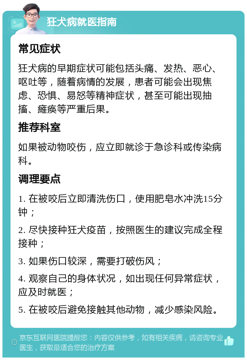 狂犬病就医指南 常见症状 狂犬病的早期症状可能包括头痛、发热、恶心、呕吐等，随着病情的发展，患者可能会出现焦虑、恐惧、易怒等精神症状，甚至可能出现抽搐、瘫痪等严重后果。 推荐科室 如果被动物咬伤，应立即就诊于急诊科或传染病科。 调理要点 1. 在被咬后立即清洗伤口，使用肥皂水冲洗15分钟； 2. 尽快接种狂犬疫苗，按照医生的建议完成全程接种； 3. 如果伤口较深，需要打破伤风； 4. 观察自己的身体状况，如出现任何异常症状，应及时就医； 5. 在被咬后避免接触其他动物，减少感染风险。