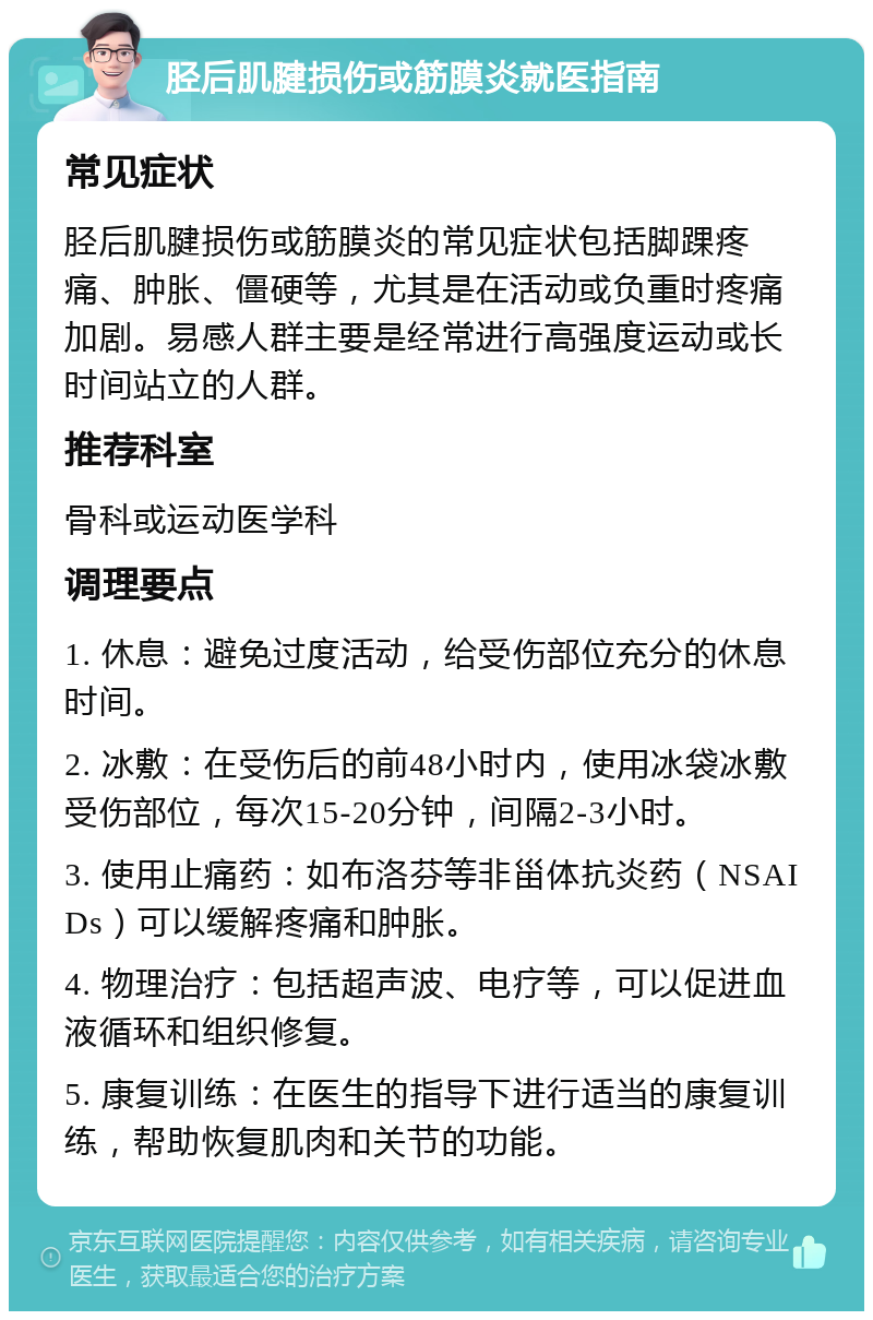 胫后肌腱损伤或筋膜炎就医指南 常见症状 胫后肌腱损伤或筋膜炎的常见症状包括脚踝疼痛、肿胀、僵硬等，尤其是在活动或负重时疼痛加剧。易感人群主要是经常进行高强度运动或长时间站立的人群。 推荐科室 骨科或运动医学科 调理要点 1. 休息：避免过度活动，给受伤部位充分的休息时间。 2. 冰敷：在受伤后的前48小时内，使用冰袋冰敷受伤部位，每次15-20分钟，间隔2-3小时。 3. 使用止痛药：如布洛芬等非甾体抗炎药（NSAIDs）可以缓解疼痛和肿胀。 4. 物理治疗：包括超声波、电疗等，可以促进血液循环和组织修复。 5. 康复训练：在医生的指导下进行适当的康复训练，帮助恢复肌肉和关节的功能。