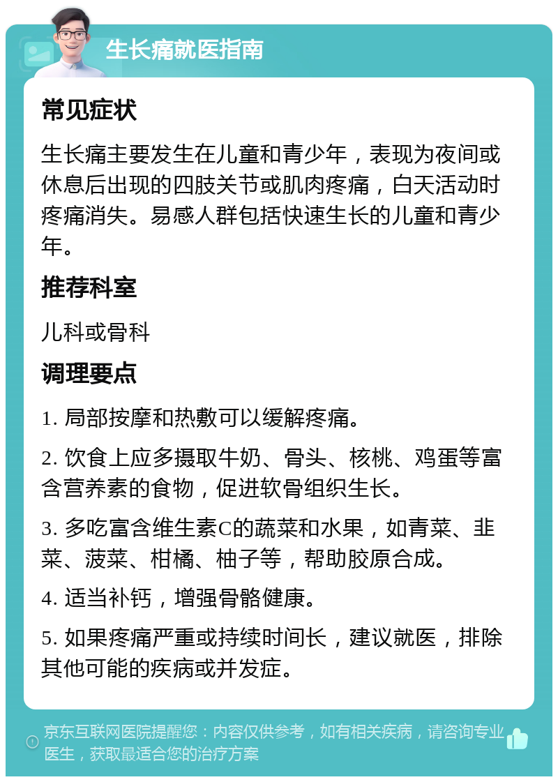 生长痛就医指南 常见症状 生长痛主要发生在儿童和青少年，表现为夜间或休息后出现的四肢关节或肌肉疼痛，白天活动时疼痛消失。易感人群包括快速生长的儿童和青少年。 推荐科室 儿科或骨科 调理要点 1. 局部按摩和热敷可以缓解疼痛。 2. 饮食上应多摄取牛奶、骨头、核桃、鸡蛋等富含营养素的食物，促进软骨组织生长。 3. 多吃富含维生素C的蔬菜和水果，如青菜、韭菜、菠菜、柑橘、柚子等，帮助胶原合成。 4. 适当补钙，增强骨骼健康。 5. 如果疼痛严重或持续时间长，建议就医，排除其他可能的疾病或并发症。