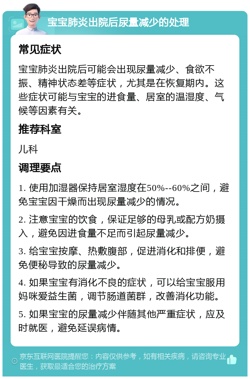 宝宝肺炎出院后尿量减少的处理 常见症状 宝宝肺炎出院后可能会出现尿量减少、食欲不振、精神状态差等症状，尤其是在恢复期内。这些症状可能与宝宝的进食量、居室的温湿度、气候等因素有关。 推荐科室 儿科 调理要点 1. 使用加湿器保持居室湿度在50%--60%之间，避免宝宝因干燥而出现尿量减少的情况。 2. 注意宝宝的饮食，保证足够的母乳或配方奶摄入，避免因进食量不足而引起尿量减少。 3. 给宝宝按摩、热敷腹部，促进消化和排便，避免便秘导致的尿量减少。 4. 如果宝宝有消化不良的症状，可以给宝宝服用妈咪爱益生菌，调节肠道菌群，改善消化功能。 5. 如果宝宝的尿量减少伴随其他严重症状，应及时就医，避免延误病情。