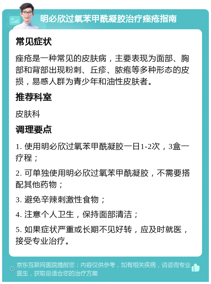 明必欣过氧苯甲酰凝胶治疗痤疮指南 常见症状 痤疮是一种常见的皮肤病，主要表现为面部、胸部和背部出现粉刺、丘疹、脓疱等多种形态的皮损，易感人群为青少年和油性皮肤者。 推荐科室 皮肤科 调理要点 1. 使用明必欣过氧苯甲酰凝胶一日1-2次，3盒一疗程； 2. 可单独使用明必欣过氧苯甲酰凝胶，不需要搭配其他药物； 3. 避免辛辣刺激性食物； 4. 注意个人卫生，保持面部清洁； 5. 如果症状严重或长期不见好转，应及时就医，接受专业治疗。