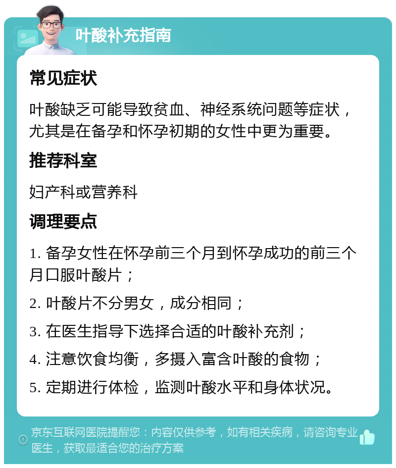 叶酸补充指南 常见症状 叶酸缺乏可能导致贫血、神经系统问题等症状，尤其是在备孕和怀孕初期的女性中更为重要。 推荐科室 妇产科或营养科 调理要点 1. 备孕女性在怀孕前三个月到怀孕成功的前三个月口服叶酸片； 2. 叶酸片不分男女，成分相同； 3. 在医生指导下选择合适的叶酸补充剂； 4. 注意饮食均衡，多摄入富含叶酸的食物； 5. 定期进行体检，监测叶酸水平和身体状况。