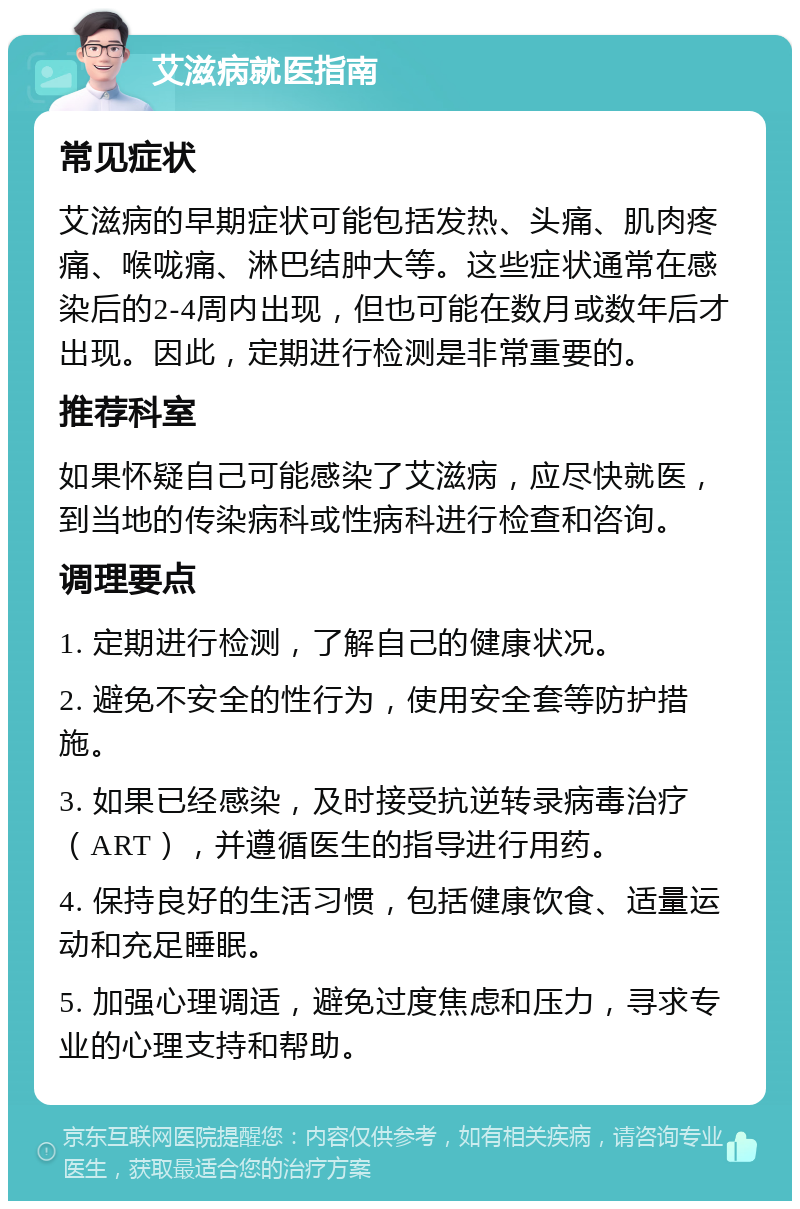 艾滋病就医指南 常见症状 艾滋病的早期症状可能包括发热、头痛、肌肉疼痛、喉咙痛、淋巴结肿大等。这些症状通常在感染后的2-4周内出现，但也可能在数月或数年后才出现。因此，定期进行检测是非常重要的。 推荐科室 如果怀疑自己可能感染了艾滋病，应尽快就医，到当地的传染病科或性病科进行检查和咨询。 调理要点 1. 定期进行检测，了解自己的健康状况。 2. 避免不安全的性行为，使用安全套等防护措施。 3. 如果已经感染，及时接受抗逆转录病毒治疗（ART），并遵循医生的指导进行用药。 4. 保持良好的生活习惯，包括健康饮食、适量运动和充足睡眠。 5. 加强心理调适，避免过度焦虑和压力，寻求专业的心理支持和帮助。