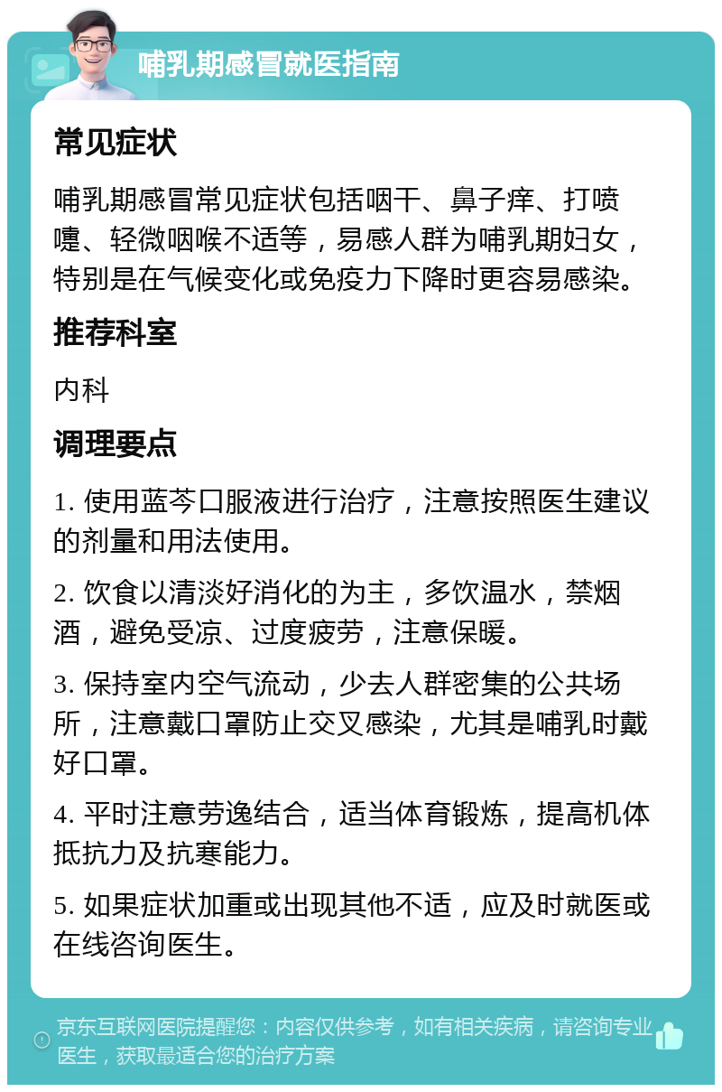 哺乳期感冒就医指南 常见症状 哺乳期感冒常见症状包括咽干、鼻子痒、打喷嚏、轻微咽喉不适等，易感人群为哺乳期妇女，特别是在气候变化或免疫力下降时更容易感染。 推荐科室 内科 调理要点 1. 使用蓝芩口服液进行治疗，注意按照医生建议的剂量和用法使用。 2. 饮食以清淡好消化的为主，多饮温水，禁烟酒，避免受凉、过度疲劳，注意保暖。 3. 保持室内空气流动，少去人群密集的公共场所，注意戴口罩防止交叉感染，尤其是哺乳时戴好口罩。 4. 平时注意劳逸结合，适当体育锻炼，提高机体抵抗力及抗寒能力。 5. 如果症状加重或出现其他不适，应及时就医或在线咨询医生。