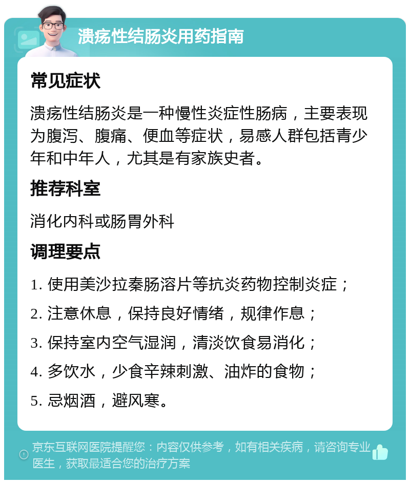 溃疡性结肠炎用药指南 常见症状 溃疡性结肠炎是一种慢性炎症性肠病，主要表现为腹泻、腹痛、便血等症状，易感人群包括青少年和中年人，尤其是有家族史者。 推荐科室 消化内科或肠胃外科 调理要点 1. 使用美沙拉秦肠溶片等抗炎药物控制炎症； 2. 注意休息，保持良好情绪，规律作息； 3. 保持室内空气湿润，清淡饮食易消化； 4. 多饮水，少食辛辣刺激、油炸的食物； 5. 忌烟酒，避风寒。