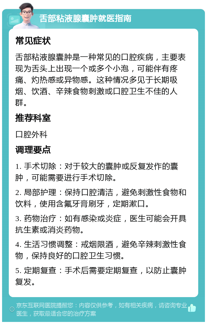 舌部粘液腺囊肿就医指南 常见症状 舌部粘液腺囊肿是一种常见的口腔疾病，主要表现为舌头上出现一个或多个小泡，可能伴有疼痛、灼热感或异物感。这种情况多见于长期吸烟、饮酒、辛辣食物刺激或口腔卫生不佳的人群。 推荐科室 口腔外科 调理要点 1. 手术切除：对于较大的囊肿或反复发作的囊肿，可能需要进行手术切除。 2. 局部护理：保持口腔清洁，避免刺激性食物和饮料，使用含氟牙膏刷牙，定期漱口。 3. 药物治疗：如有感染或炎症，医生可能会开具抗生素或消炎药物。 4. 生活习惯调整：戒烟限酒，避免辛辣刺激性食物，保持良好的口腔卫生习惯。 5. 定期复查：手术后需要定期复查，以防止囊肿复发。