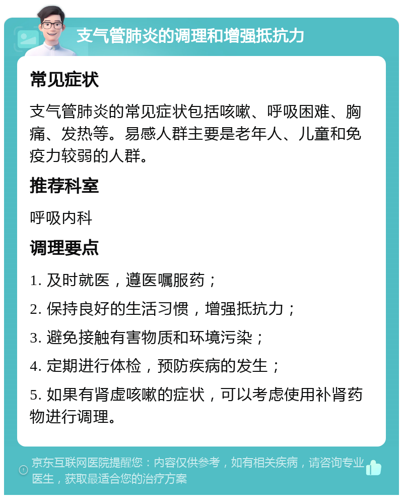 支气管肺炎的调理和增强抵抗力 常见症状 支气管肺炎的常见症状包括咳嗽、呼吸困难、胸痛、发热等。易感人群主要是老年人、儿童和免疫力较弱的人群。 推荐科室 呼吸内科 调理要点 1. 及时就医，遵医嘱服药； 2. 保持良好的生活习惯，增强抵抗力； 3. 避免接触有害物质和环境污染； 4. 定期进行体检，预防疾病的发生； 5. 如果有肾虚咳嗽的症状，可以考虑使用补肾药物进行调理。