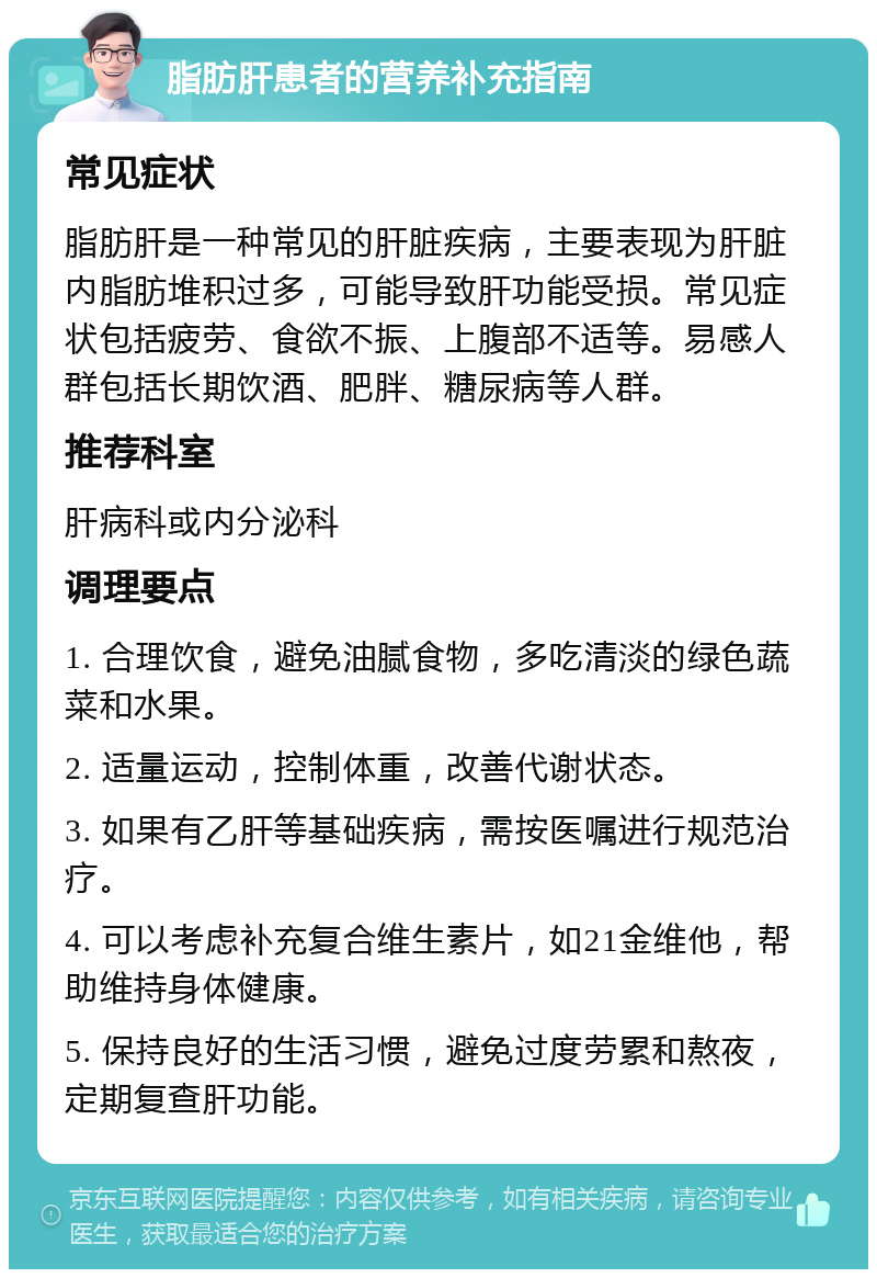 脂肪肝患者的营养补充指南 常见症状 脂肪肝是一种常见的肝脏疾病，主要表现为肝脏内脂肪堆积过多，可能导致肝功能受损。常见症状包括疲劳、食欲不振、上腹部不适等。易感人群包括长期饮酒、肥胖、糖尿病等人群。 推荐科室 肝病科或内分泌科 调理要点 1. 合理饮食，避免油腻食物，多吃清淡的绿色蔬菜和水果。 2. 适量运动，控制体重，改善代谢状态。 3. 如果有乙肝等基础疾病，需按医嘱进行规范治疗。 4. 可以考虑补充复合维生素片，如21金维他，帮助维持身体健康。 5. 保持良好的生活习惯，避免过度劳累和熬夜，定期复查肝功能。