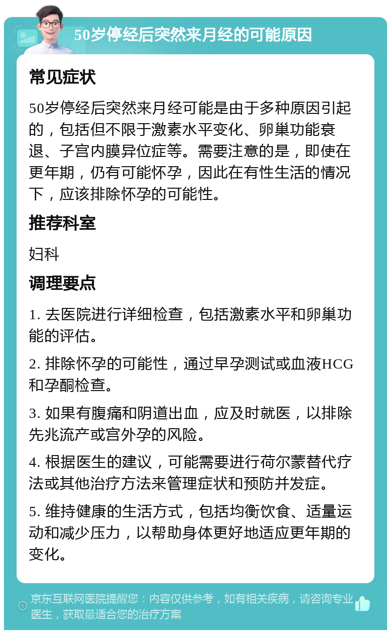 50岁停经后突然来月经的可能原因 常见症状 50岁停经后突然来月经可能是由于多种原因引起的，包括但不限于激素水平变化、卵巢功能衰退、子宫内膜异位症等。需要注意的是，即使在更年期，仍有可能怀孕，因此在有性生活的情况下，应该排除怀孕的可能性。 推荐科室 妇科 调理要点 1. 去医院进行详细检查，包括激素水平和卵巢功能的评估。 2. 排除怀孕的可能性，通过早孕测试或血液HCG和孕酮检查。 3. 如果有腹痛和阴道出血，应及时就医，以排除先兆流产或宫外孕的风险。 4. 根据医生的建议，可能需要进行荷尔蒙替代疗法或其他治疗方法来管理症状和预防并发症。 5. 维持健康的生活方式，包括均衡饮食、适量运动和减少压力，以帮助身体更好地适应更年期的变化。