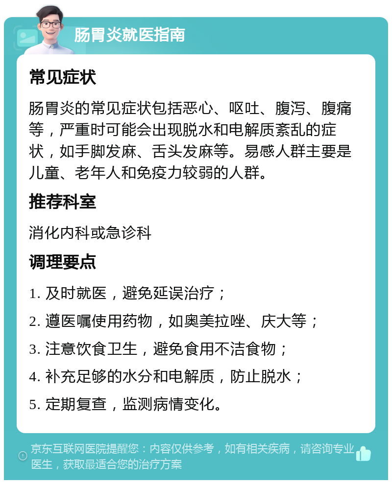 肠胃炎就医指南 常见症状 肠胃炎的常见症状包括恶心、呕吐、腹泻、腹痛等，严重时可能会出现脱水和电解质紊乱的症状，如手脚发麻、舌头发麻等。易感人群主要是儿童、老年人和免疫力较弱的人群。 推荐科室 消化内科或急诊科 调理要点 1. 及时就医，避免延误治疗； 2. 遵医嘱使用药物，如奥美拉唑、庆大等； 3. 注意饮食卫生，避免食用不洁食物； 4. 补充足够的水分和电解质，防止脱水； 5. 定期复查，监测病情变化。