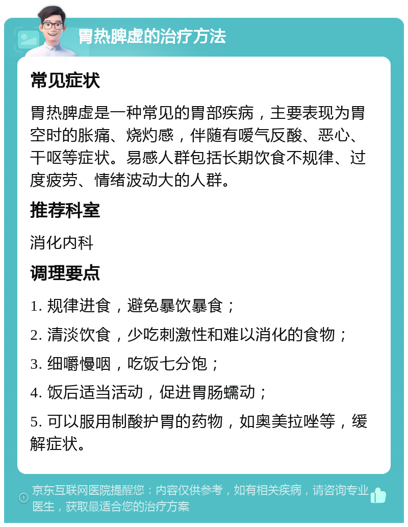 胃热脾虚的治疗方法 常见症状 胃热脾虚是一种常见的胃部疾病，主要表现为胃空时的胀痛、烧灼感，伴随有嗳气反酸、恶心、干呕等症状。易感人群包括长期饮食不规律、过度疲劳、情绪波动大的人群。 推荐科室 消化内科 调理要点 1. 规律进食，避免暴饮暴食； 2. 清淡饮食，少吃刺激性和难以消化的食物； 3. 细嚼慢咽，吃饭七分饱； 4. 饭后适当活动，促进胃肠蠕动； 5. 可以服用制酸护胃的药物，如奥美拉唑等，缓解症状。