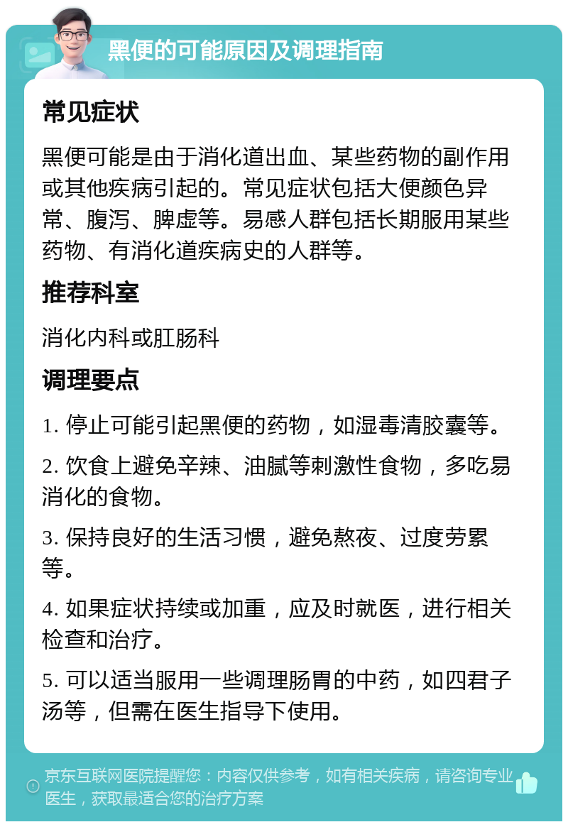 黑便的可能原因及调理指南 常见症状 黑便可能是由于消化道出血、某些药物的副作用或其他疾病引起的。常见症状包括大便颜色异常、腹泻、脾虚等。易感人群包括长期服用某些药物、有消化道疾病史的人群等。 推荐科室 消化内科或肛肠科 调理要点 1. 停止可能引起黑便的药物，如湿毒清胶囊等。 2. 饮食上避免辛辣、油腻等刺激性食物，多吃易消化的食物。 3. 保持良好的生活习惯，避免熬夜、过度劳累等。 4. 如果症状持续或加重，应及时就医，进行相关检查和治疗。 5. 可以适当服用一些调理肠胃的中药，如四君子汤等，但需在医生指导下使用。