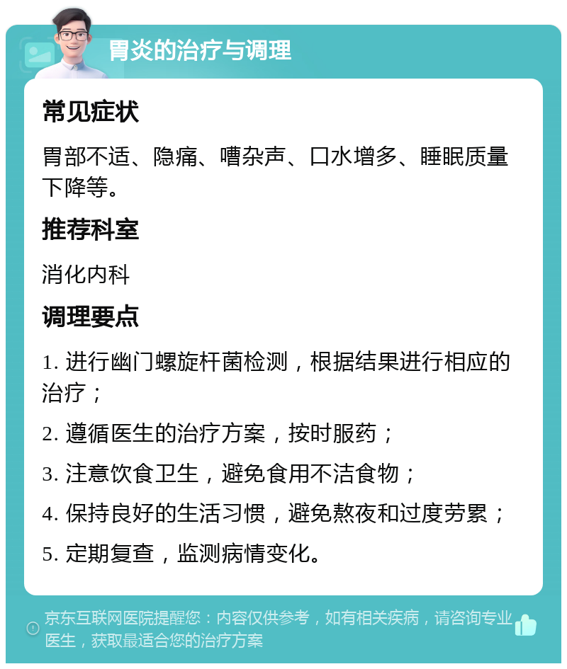 胃炎的治疗与调理 常见症状 胃部不适、隐痛、嘈杂声、口水增多、睡眠质量下降等。 推荐科室 消化内科 调理要点 1. 进行幽门螺旋杆菌检测，根据结果进行相应的治疗； 2. 遵循医生的治疗方案，按时服药； 3. 注意饮食卫生，避免食用不洁食物； 4. 保持良好的生活习惯，避免熬夜和过度劳累； 5. 定期复查，监测病情变化。