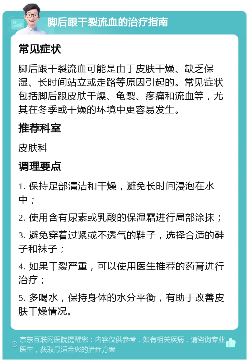 脚后跟干裂流血的治疗指南 常见症状 脚后跟干裂流血可能是由于皮肤干燥、缺乏保湿、长时间站立或走路等原因引起的。常见症状包括脚后跟皮肤干燥、龟裂、疼痛和流血等，尤其在冬季或干燥的环境中更容易发生。 推荐科室 皮肤科 调理要点 1. 保持足部清洁和干燥，避免长时间浸泡在水中； 2. 使用含有尿素或乳酸的保湿霜进行局部涂抹； 3. 避免穿着过紧或不透气的鞋子，选择合适的鞋子和袜子； 4. 如果干裂严重，可以使用医生推荐的药膏进行治疗； 5. 多喝水，保持身体的水分平衡，有助于改善皮肤干燥情况。