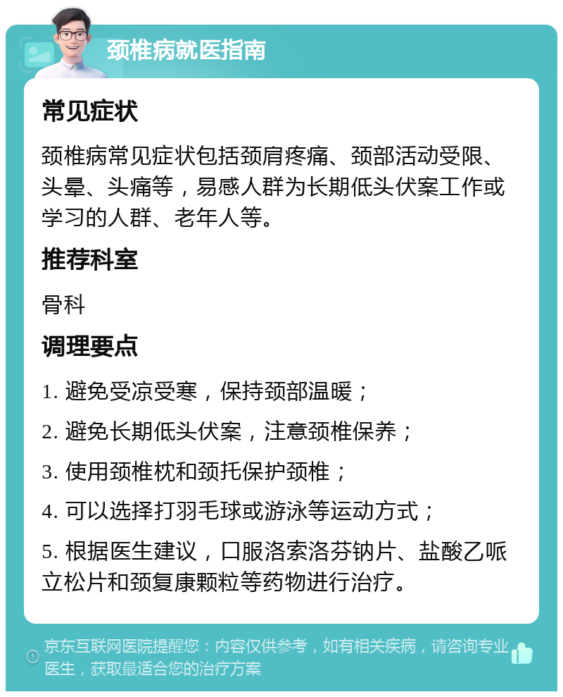 颈椎病就医指南 常见症状 颈椎病常见症状包括颈肩疼痛、颈部活动受限、头晕、头痛等，易感人群为长期低头伏案工作或学习的人群、老年人等。 推荐科室 骨科 调理要点 1. 避免受凉受寒，保持颈部温暖； 2. 避免长期低头伏案，注意颈椎保养； 3. 使用颈椎枕和颈托保护颈椎； 4. 可以选择打羽毛球或游泳等运动方式； 5. 根据医生建议，口服洛索洛芬钠片、盐酸乙哌立松片和颈复康颗粒等药物进行治疗。