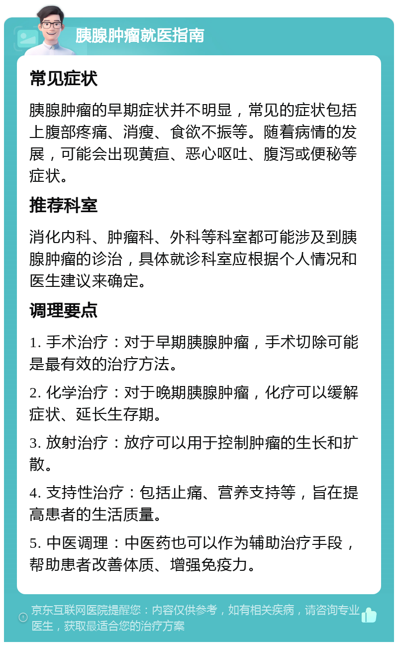 胰腺肿瘤就医指南 常见症状 胰腺肿瘤的早期症状并不明显，常见的症状包括上腹部疼痛、消瘦、食欲不振等。随着病情的发展，可能会出现黄疸、恶心呕吐、腹泻或便秘等症状。 推荐科室 消化内科、肿瘤科、外科等科室都可能涉及到胰腺肿瘤的诊治，具体就诊科室应根据个人情况和医生建议来确定。 调理要点 1. 手术治疗：对于早期胰腺肿瘤，手术切除可能是最有效的治疗方法。 2. 化学治疗：对于晚期胰腺肿瘤，化疗可以缓解症状、延长生存期。 3. 放射治疗：放疗可以用于控制肿瘤的生长和扩散。 4. 支持性治疗：包括止痛、营养支持等，旨在提高患者的生活质量。 5. 中医调理：中医药也可以作为辅助治疗手段，帮助患者改善体质、增强免疫力。